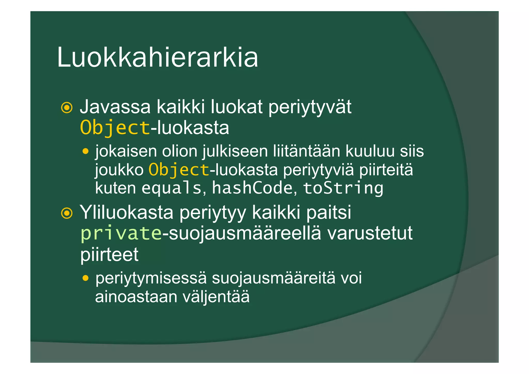 Luokkahierarkia
ž  Javassa kaikki luokat periytyvät
Object-luokasta
—  jokaisen olion julkiseen liitäntään kuuluu siis
joukko Object-luokasta periytyviä piirteitä
kuten equals, hashCode, toString
ž  Yliluokasta periytyy kaikki paitsi
private-suojausmääreellä varustetut
piirteet
—  periytymisessä suojausmääreitä voi
ainoastaan väljentää
 
