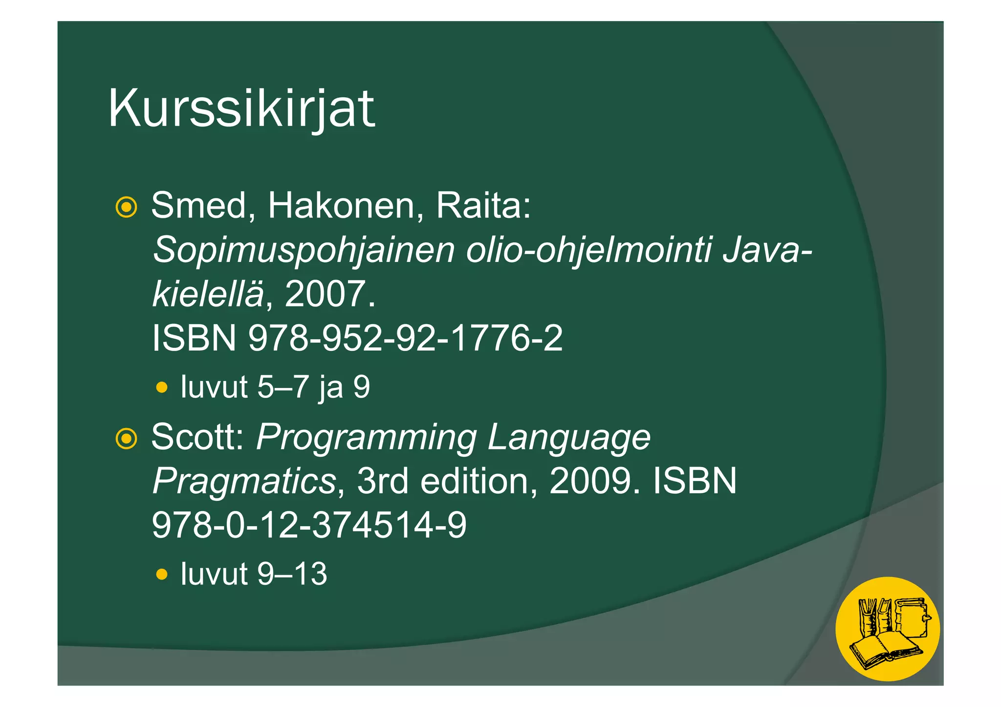 Kurssikirjat
ž  Smed, Hakonen, Raita:
Sopimuspohjainen olio-ohjelmointi Java-
kielellä, 2007.
ISBN 978-952-92-1776-2
—  luvut 5–7 ja 9
ž  Scott: Programming Language
Pragmatics, 3rd edition, 2009. ISBN
978-0-12-374514-9
—  luvut 9–13
 