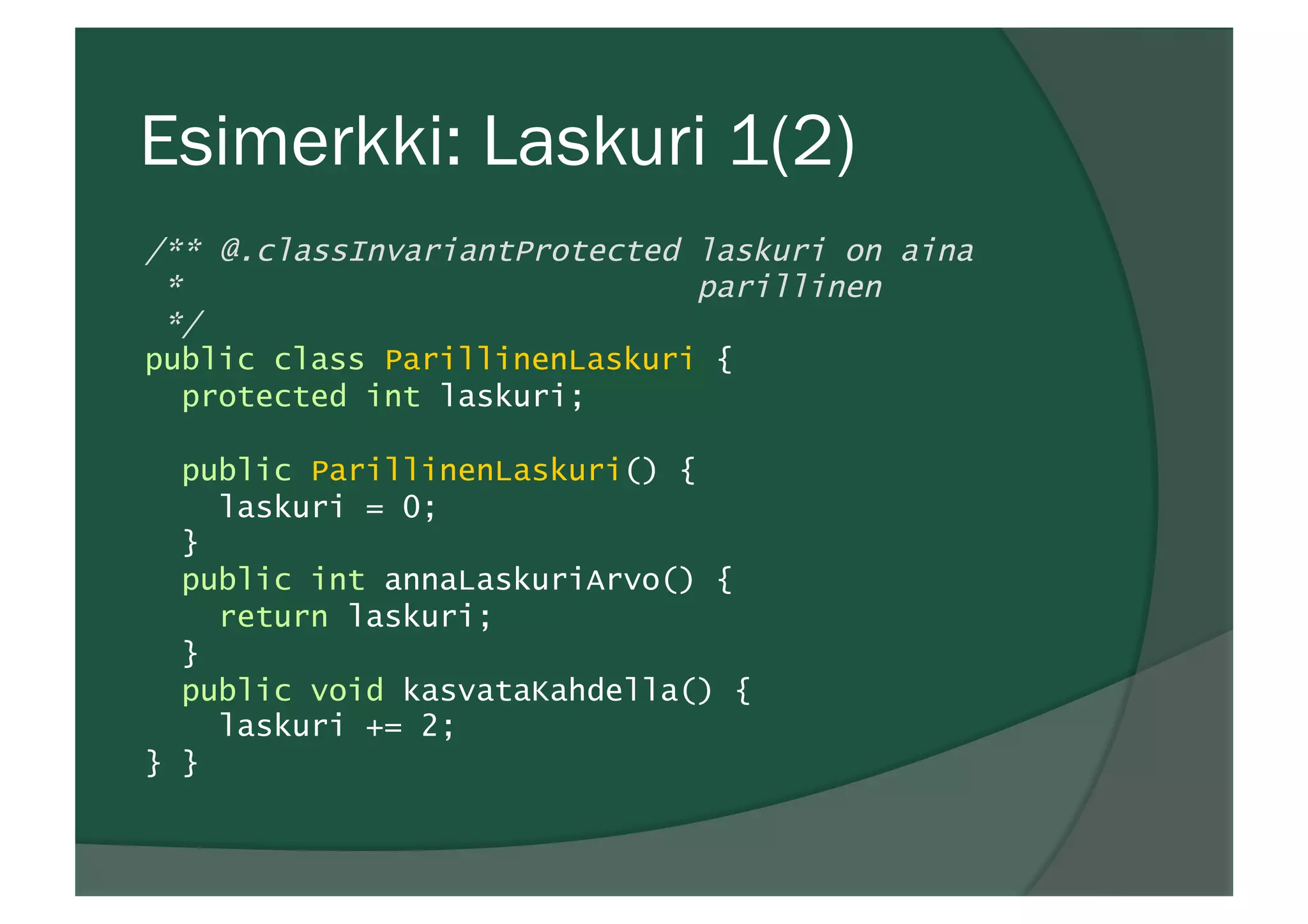 Esimerkki: Laskuri 1(2)
/** @.classInvariantProtected laskuri on aina
* parillinen
*/
public class ParillinenLaskuri {
protected int laskuri;
public ParillinenLaskuri() {
laskuri = 0;
}
public int annaLaskuriArvo() {
return laskuri;
}
public void kasvataKahdella() {
laskuri += 2;
} }
 