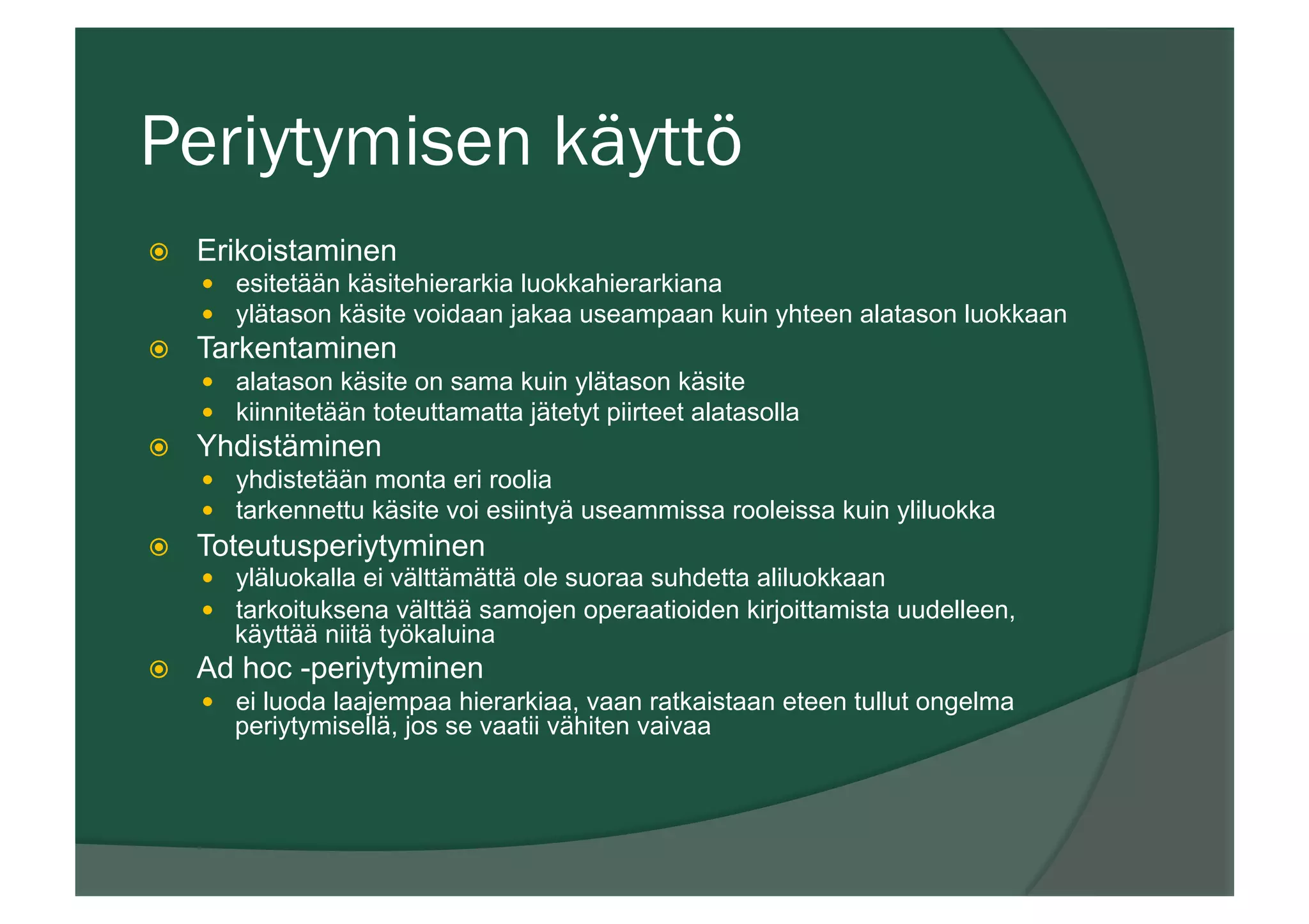 Periytymisen käyttö
ž  Erikoistaminen
—  esitetään käsitehierarkia luokkahierarkiana
—  ylätason käsite voidaan jakaa useampaan kuin yhteen alatason luokkaan
ž  Tarkentaminen
—  alatason käsite on sama kuin ylätason käsite
—  kiinnitetään toteuttamatta jätetyt piirteet alatasolla
ž  Yhdistäminen
—  yhdistetään monta eri roolia
—  tarkennettu käsite voi esiintyä useammissa rooleissa kuin yliluokka
ž  Toteutusperiytyminen
—  yläluokalla ei välttämättä ole suoraa suhdetta aliluokkaan
—  tarkoituksena välttää samojen operaatioiden kirjoittamista uudelleen,
käyttää niitä työkaluina
ž  Ad hoc -periytyminen
—  ei luoda laajempaa hierarkiaa, vaan ratkaistaan eteen tullut ongelma
periytymisellä, jos se vaatii vähiten vaivaa
 