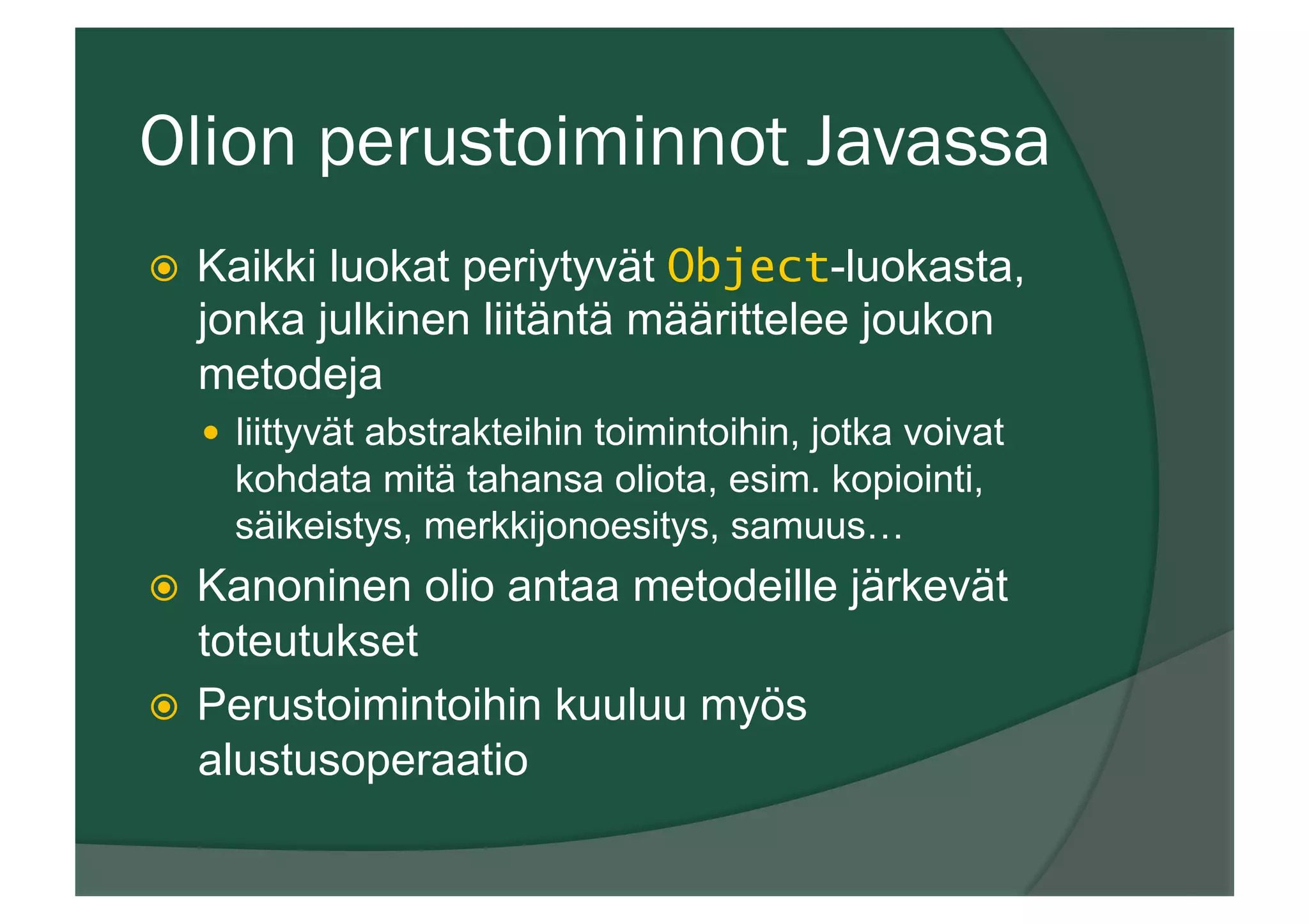 Olion perustoiminnot Javassa
ž  Kaikki luokat periytyvät Object-luokasta,
jonka julkinen liitäntä määrittelee joukon
metodeja
—  liittyvät abstrakteihin toimintoihin, jotka voivat
kohdata mitä tahansa oliota, esim. kopiointi,
säikeistys, merkkijonoesitys, samuus…
ž  Kanoninen olio antaa metodeille järkevät
toteutukset
ž  Perustoimintoihin kuuluu myös
alustusoperaatio
 