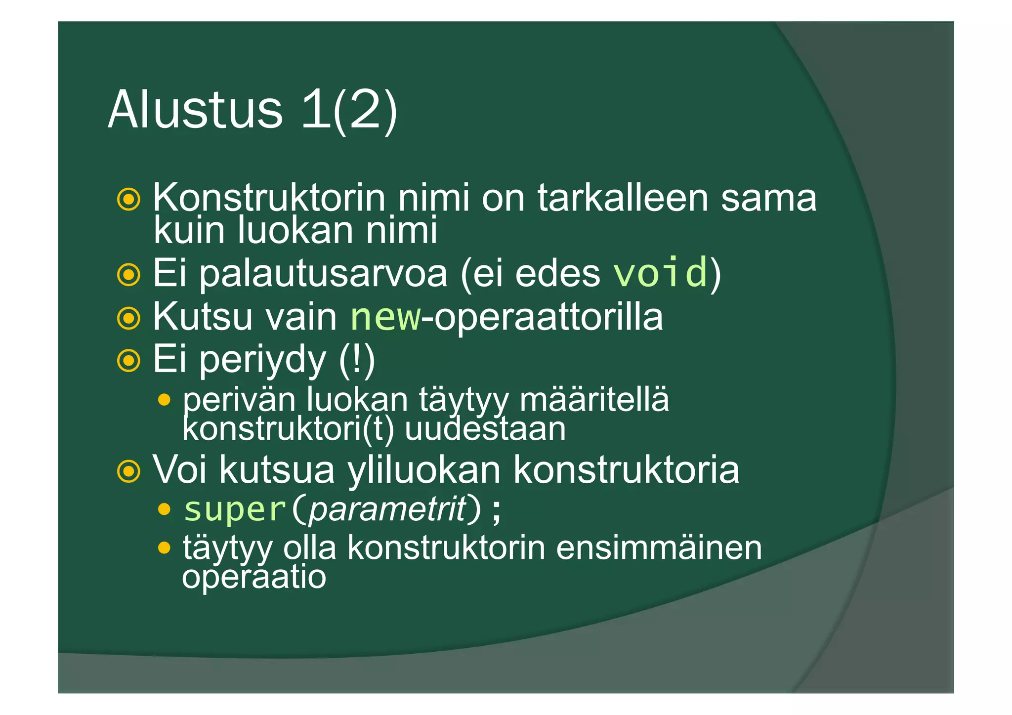 Alustus 1(2)
ž  Konstruktorin nimi on tarkalleen sama
kuin luokan nimi
ž  Ei palautusarvoa (ei edes void)
ž  Kutsu vain new-operaattorilla
ž  Ei periydy (!)
—  perivän luokan täytyy määritellä
konstruktori(t) uudestaan
ž  Voi kutsua yliluokan konstruktoria
—  super(parametrit);
—  täytyy olla konstruktorin ensimmäinen
operaatio
 