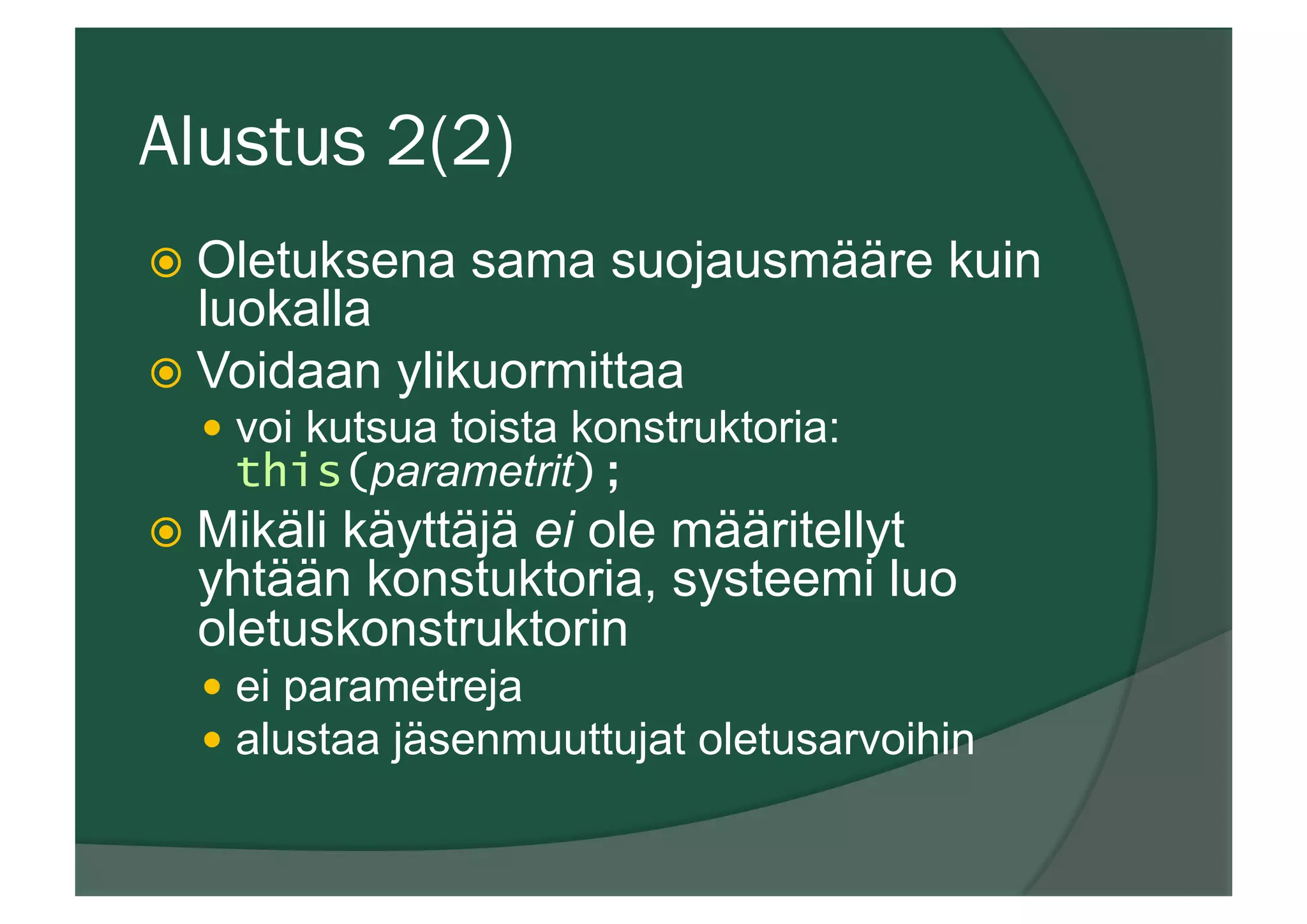 Alustus 2(2)
ž  Oletuksena sama suojausmääre kuin
luokalla
ž  Voidaan ylikuormittaa
—  voi kutsua toista konstruktoria:
this(parametrit);
ž  Mikäli käyttäjä ei ole määritellyt
yhtään konstuktoria, systeemi luo
oletuskonstruktorin
—  ei parametreja
—  alustaa jäsenmuuttujat oletusarvoihin
 