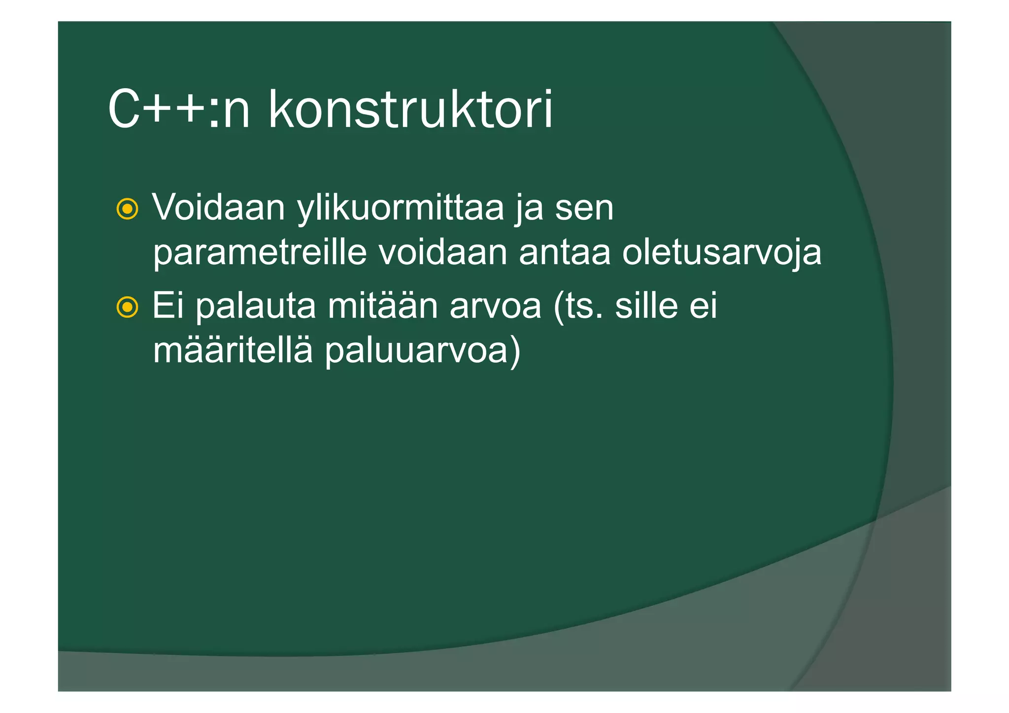 C++:n konstruktori
ž  Voidaan ylikuormittaa ja sen
parametreille voidaan antaa oletusarvoja
ž  Ei palauta mitään arvoa (ts. sille ei
määritellä paluuarvoa)
 