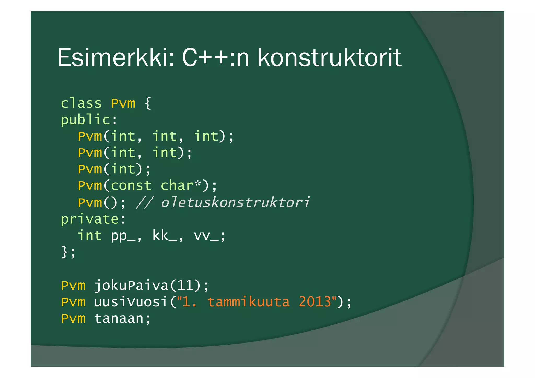 Esimerkki: C++:n konstruktorit
class Pvm {
public:
Pvm(int, int, int);
Pvm(int, int);
Pvm(int);
Pvm(const char*);
Pvm(); // oletuskonstruktori
private:
int pp_, kk_, vv_;
};
Pvm jokuPaiva(11);
Pvm uusiVuosi("1. tammikuuta 2013");
Pvm tanaan;
 