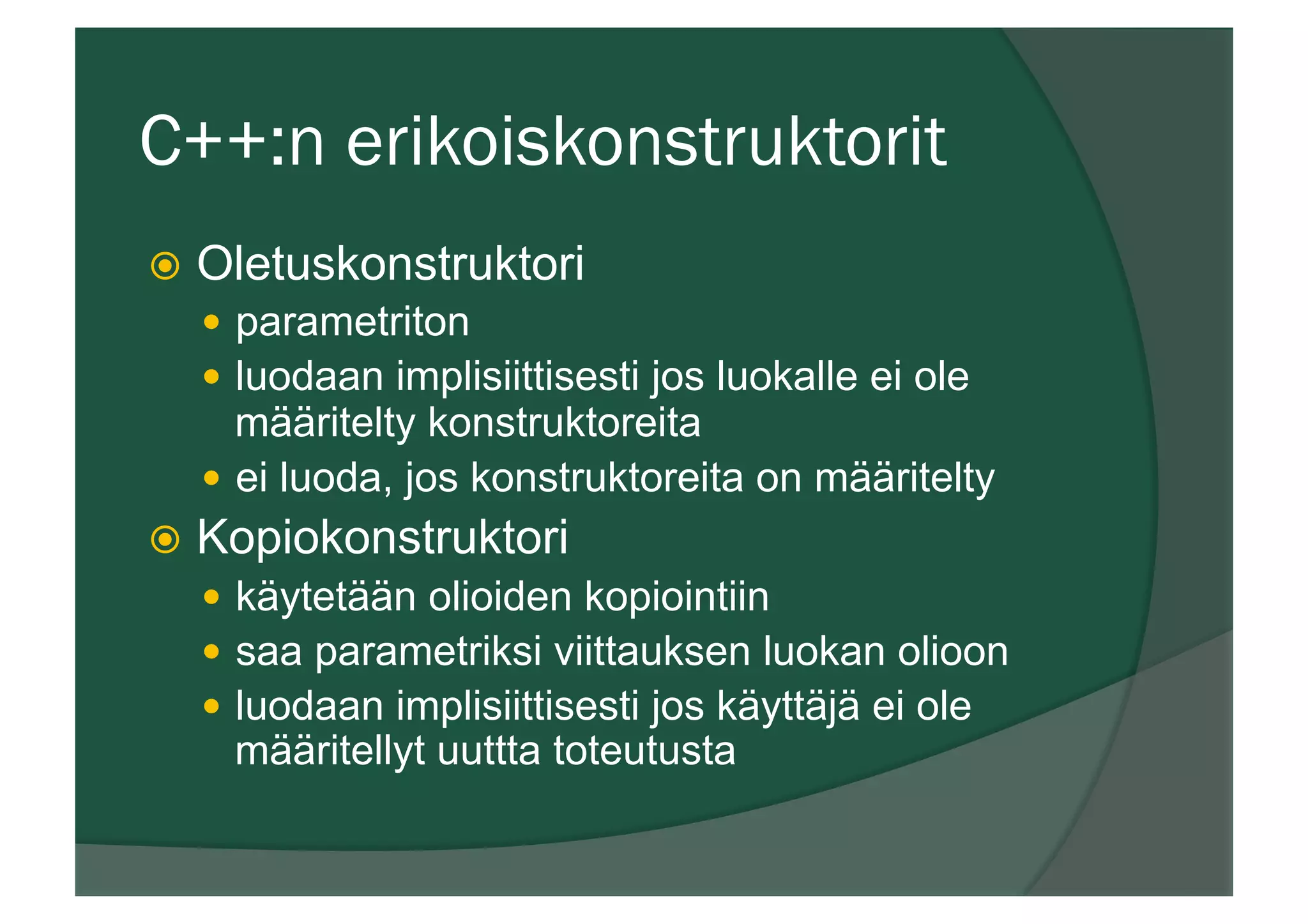 C++:n erikoiskonstruktorit
ž  Oletuskonstruktori
—  parametriton
—  luodaan implisiittisesti jos luokalle ei ole
määritelty konstruktoreita
—  ei luoda, jos konstruktoreita on määritelty
ž  Kopiokonstruktori
—  käytetään olioiden kopiointiin
—  saa parametriksi viittauksen luokan olioon
—  luodaan implisiittisesti jos käyttäjä ei ole
määritellyt uuttta toteutusta
 