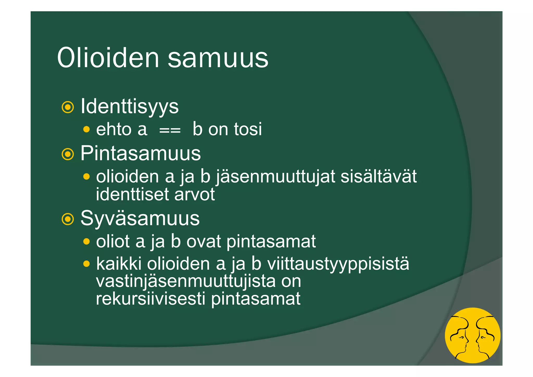 Olioiden samuus
ž  Identtisyys
—  ehto a == b on tosi
ž  Pintasamuus
—  olioiden a ja b jäsenmuuttujat sisältävät
identtiset arvot
ž  Syväsamuus
—  oliot a ja b ovat pintasamat
—  kaikki olioiden a ja b viittaustyyppisistä
vastinjäsenmuuttujista on
rekursiivisesti pintasamat
 