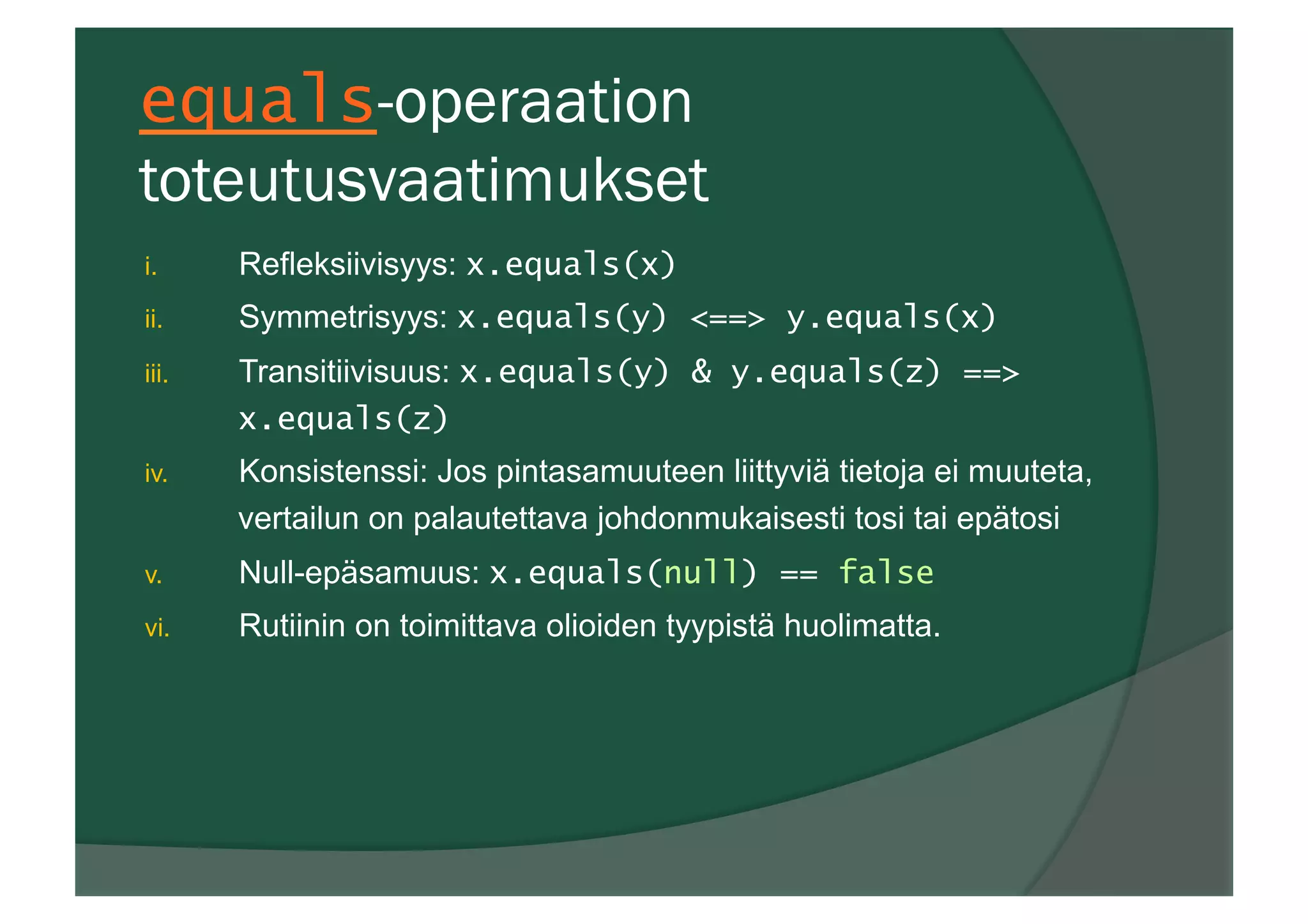 equals-operaation
toteutusvaatimukset
i.  Refleksiivisyys: x.equals(x)
ii.  Symmetrisyys: x.equals(y) <==> y.equals(x)
iii.  Transitiivisuus: x.equals(y) & y.equals(z) ==>
x.equals(z)
iv.  Konsistenssi: Jos pintasamuuteen liittyviä tietoja ei muuteta,
vertailun on palautettava johdonmukaisesti tosi tai epätosi
v.  Null-epäsamuus: x.equals(null) == false
vi.  Rutiinin on toimittava olioiden tyypistä huolimatta.
 