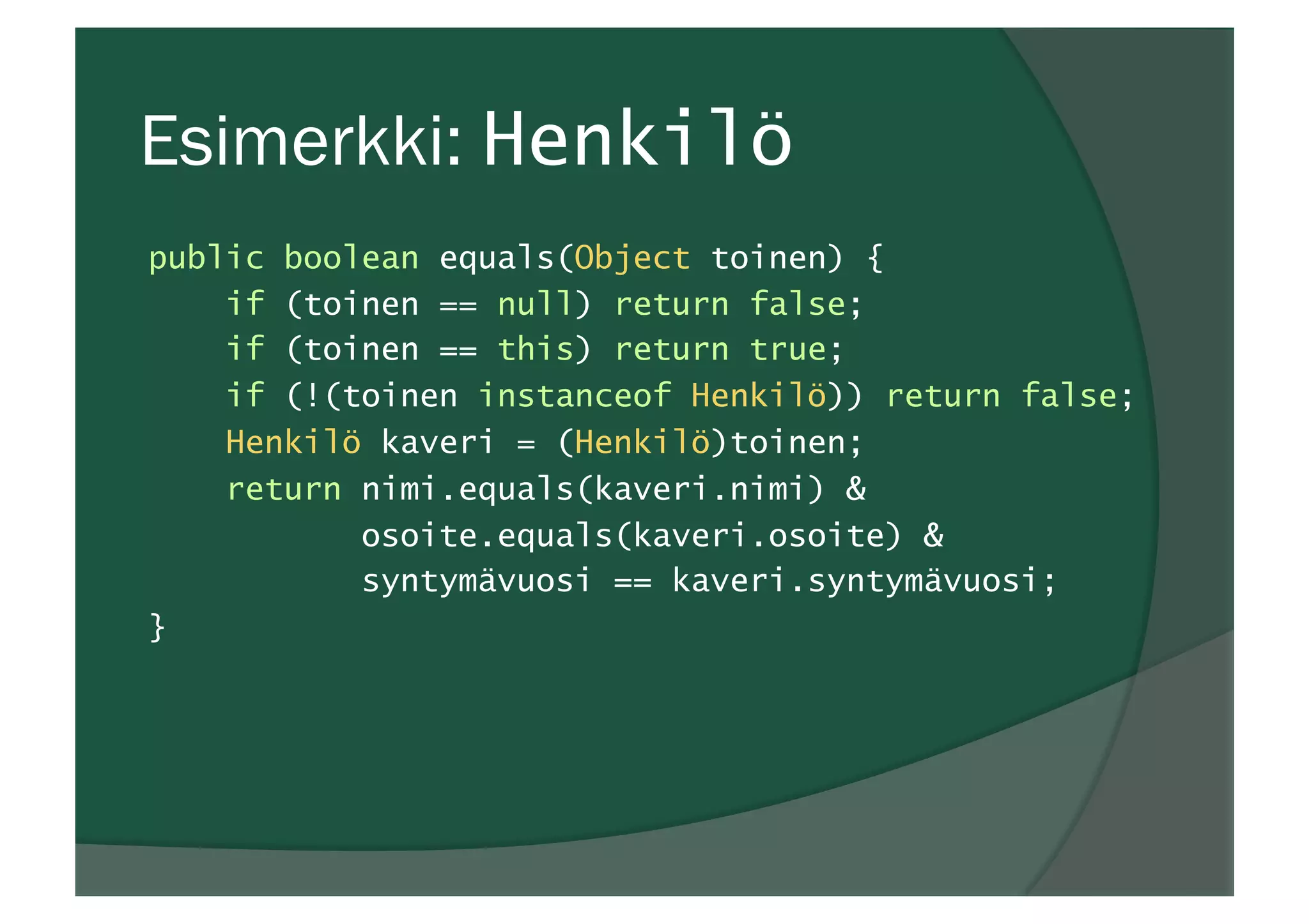 Esimerkki: Henkilö
public boolean equals(Object toinen) {
if (toinen == null) return false;
if (toinen == this) return true;
if (!(toinen instanceof Henkilö)) return false;
Henkilö kaveri = (Henkilö)toinen;
return nimi.equals(kaveri.nimi) &
osoite.equals(kaveri.osoite) &
syntymävuosi == kaveri.syntymävuosi;
}
 