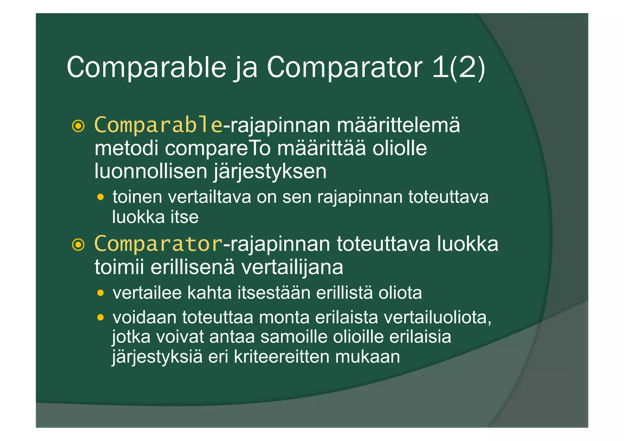 Comparable ja Comparator 1(2)
ž  Comparable-rajapinnan määrittelemä
metodi compareTo määrittää oliolle
luonnollisen järjestyksen
—  toinen vertailtava on sen rajapinnan toteuttava
luokka itse
ž  Comparator-rajapinnan toteuttava luokka
toimii erillisenä vertailijana
—  vertailee kahta itsestään erillistä oliota
—  voidaan toteuttaa monta erilaista vertailuoliota,
jotka voivat antaa samoille olioille erilaisia
järjestyksiä eri kriteereitten mukaan
 