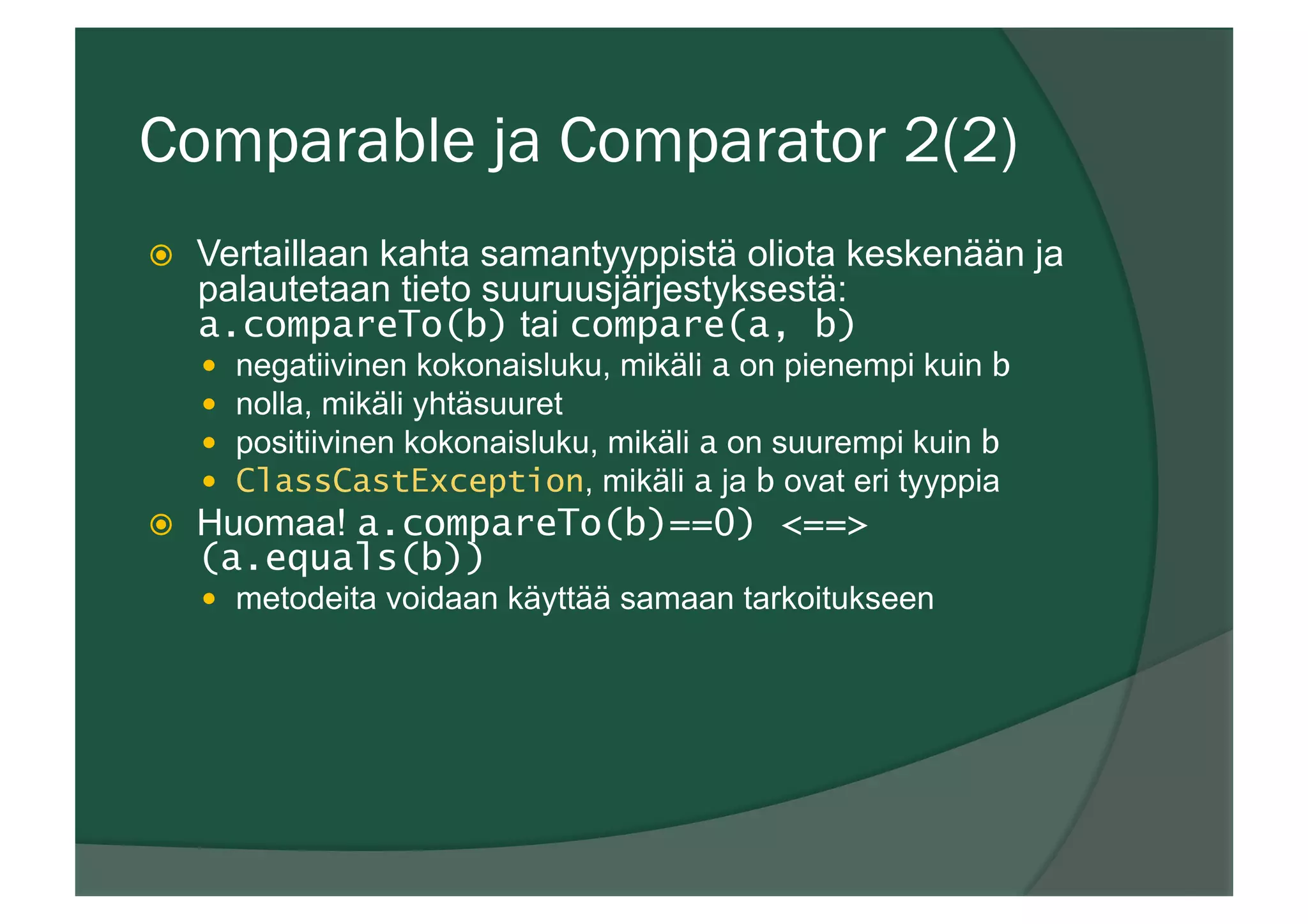 Comparable ja Comparator 2(2)
ž  Vertaillaan kahta samantyyppistä oliota keskenään ja
palautetaan tieto suuruusjärjestyksestä:
a.compareTo(b) tai compare(a, b)
—  negatiivinen kokonaisluku, mikäli a on pienempi kuin b
—  nolla, mikäli yhtäsuuret
—  positiivinen kokonaisluku, mikäli a on suurempi kuin b
—  ClassCastException, mikäli a ja b ovat eri tyyppia
ž  Huomaa! a.compareTo(b)==0) <==>
(a.equals(b))
—  metodeita voidaan käyttää samaan tarkoitukseen
 