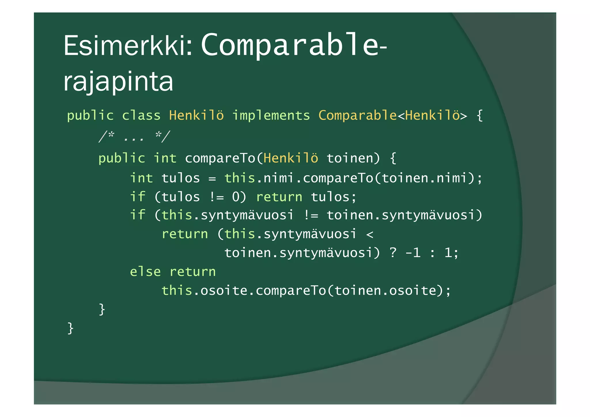 Esimerkki: Comparable-
rajapinta
public class Henkilö implements Comparable<Henkilö> {
/* ... */
public int compareTo(Henkilö toinen) {
int tulos = this.nimi.compareTo(toinen.nimi);
if (tulos != 0) return tulos;
if (this.syntymävuosi != toinen.syntymävuosi)
return (this.syntymävuosi <
toinen.syntymävuosi) ? -1 : 1;
else return
this.osoite.compareTo(toinen.osoite);
}
}
 