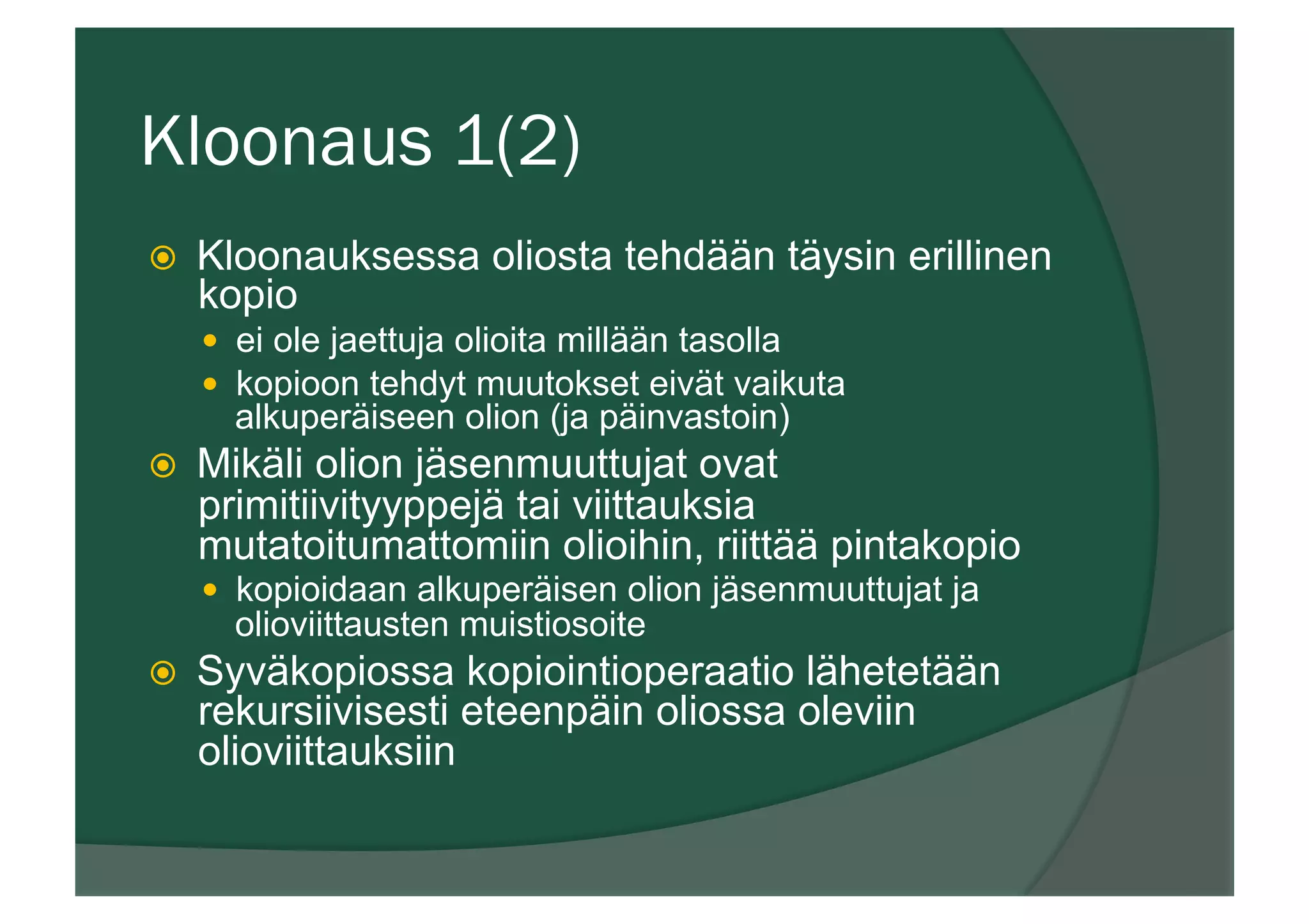 Kloonaus 1(2)
ž  Kloonauksessa oliosta tehdään täysin erillinen
kopio
—  ei ole jaettuja olioita millään tasolla
—  kopioon tehdyt muutokset eivät vaikuta
alkuperäiseen olion (ja päinvastoin)
ž  Mikäli olion jäsenmuuttujat ovat
primitiivityyppejä tai viittauksia
mutatoitumattomiin olioihin, riittää pintakopio
—  kopioidaan alkuperäisen olion jäsenmuuttujat ja
olioviittausten muistiosoite
ž  Syväkopiossa kopiointioperaatio lähetetään
rekursiivisesti eteenpäin oliossa oleviin
olioviittauksiin
 