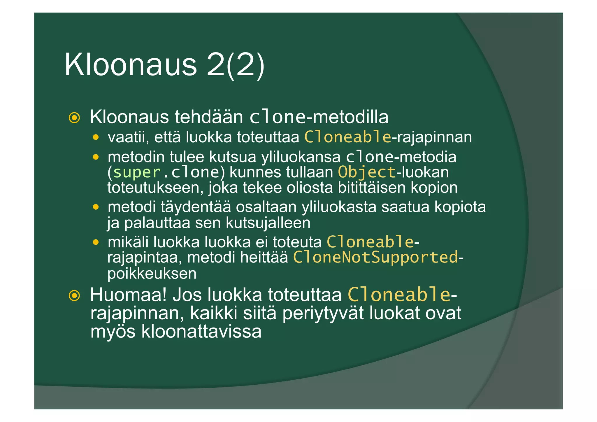 Kloonaus 2(2)
ž  Kloonaus tehdään clone-metodilla
—  vaatii, että luokka toteuttaa Cloneable-rajapinnan
—  metodin tulee kutsua yliluokansa clone-metodia
(super.clone) kunnes tullaan Object-luokan
toteutukseen, joka tekee oliosta bitittäisen kopion
—  metodi täydentää osaltaan yliluokasta saatua kopiota
ja palauttaa sen kutsujalleen
—  mikäli luokka luokka ei toteuta Cloneable-
rajapintaa, metodi heittää CloneNotSupported-
poikkeuksen
ž  Huomaa! Jos luokka toteuttaa Cloneable-
rajapinnan, kaikki siitä periytyvät luokat ovat
myös kloonattavissa
 