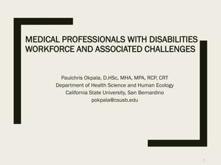MEDICAL PROFESSIONALS WITH DISABILITIES
WORKFORCE AND ASSOCIATED CHALLENGES
Paulchris Okpala, D.HSc, MHA, MPA, RCP, CRT
Department of Health Science and Human Ecology
California State University, San Bernardino
pokpala@csusb.edu
1
 