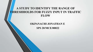 A STUDY TO IDENTIFY THE RANGE OF
THRESHHOLDS FOR FUZZY INPUT IN TRAFFIC
FLOW
OKPANACHI JONATHAN E
SPS 20/MCE/00022
 