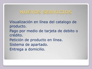 NUEVOS SERVICIOS

•   Visualización en línea del catalogo de
    producto.
•   Pago por medio de tarjeta de debito o
    crédito.
•   Petición de producto en línea.
•   Sistema de apartado.
•   Entrega a domicilio.
 