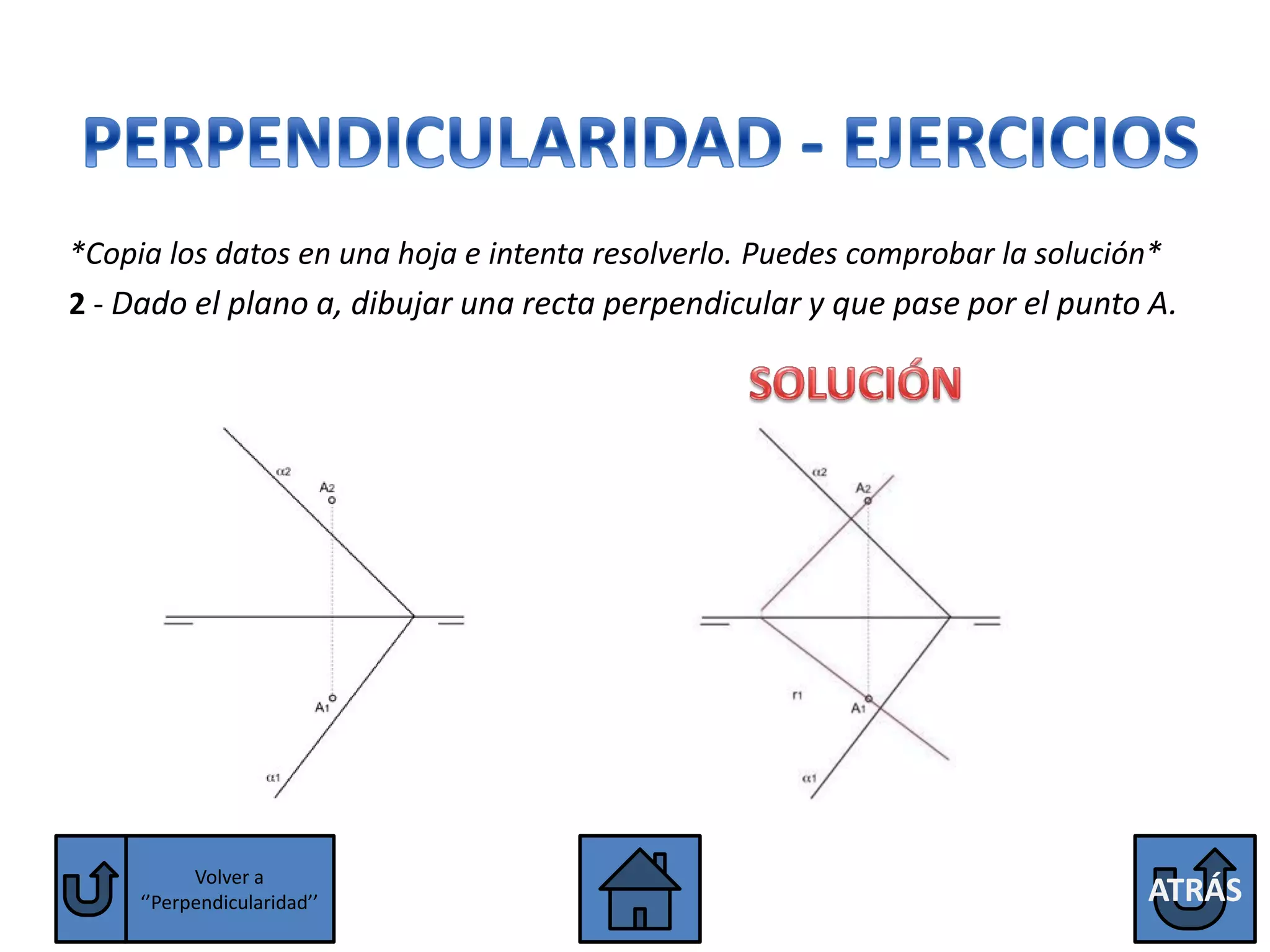 *Copia los datos en una hoja e intenta resolverlo. Puedes comprobar la solución*
2 - Dado el plano a, dibujar una recta perpendicular y que pase por el punto A.




           Volver a
     ‘’Perpendicularidad’’                                                    ATRÁS
 