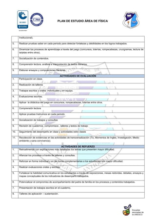 PLAN DE ESTUDIO ÁREA DE FÍSICA
Institucional).
5. Realizar pruebas saber en cada periodo para detectar fortalezas y debilidades en los logros trabajados.
6. Dinamizar los procesos de aprendizaje a través del juego (concursos, loterías, rompecabezas, crucigramas, lectura de
tarjetas entre otros).
7. Socialización de contenidos.
8. Comprensión lectora, análisis e interpretación de textos literarios.
9. Elaborar ensayos y composiciones literarias.
ACTIVIDADES DE EVALUACIÓN
1. Participación en clase.
2. Realización de talleres
3. Trabajos escritos y orales: individuales y en equipo.
4. Evaluaciones escritas.
5. Aplicar la didáctica del juego en concursos, rompecabezas, loterías entre otros.
6. Comprensión lectora
7. Aplicar pruebas Instruimos en cada periodo
8. Socialización de trabajos y consultas
9. Revisión de cuadernos, compromisos , talleres y textos de trabajo
10. Seguimiento del desempeño en clase y actividades extra clases
11. Recolección de evidencias en las actividades de transversalización (Tic, Momentos de Ingles, Investigación, Medio
ambiente y sana convivencia).
ACTIVIDADES DE REFUERZO
1. Retroalimentar con explicaciones más detalladas los temas que presenten mayor dificultad.
2. Afianzar los procesos a través de talleres y consultas.
3. Reforzar en forma individual y en las horas complementarias a los estudiantes con mayor dificultad.
4. Realizar evaluaciones orales y escritas.
5. Fortalecer la habilidad comunicativa en los estudiantes a través de exposiciones, mesas redondas, debates, ensayos y
mapas conceptuales de los indicadores de desempeño trabajados.
6. Potencializar el compromiso de acompañamiento del padre de familia en los procesos y contenidos trabajados.
7. Presentación de trabajos escritos en el cuaderno.
8. Talleres de aplicación – sustentación.
 