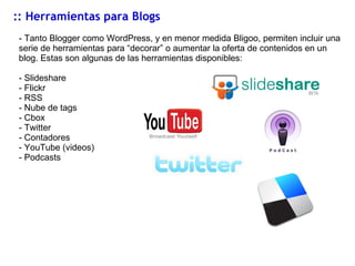 :: Herramientas para Blogs - Tanto Blogger como WordPress, y en menor medida Bligoo, permiten incluir una serie de herramientas para “decorar” o aumentar la oferta de contenidos en un blog. Estas son algunas de las herramientas disponibles: Slideshare Flickr RSS Nube de tags Cbox Twitter Contadores YouTube (videos) Podcasts 