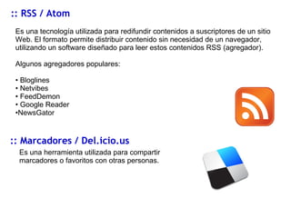 :: RSS / Atom Es una tecnología utilizada para redifundir contenidos a suscriptores de un sitio Web. El formato permite distribuir contenido sin necesidad de un navegador, utilizando un software diseñado para leer estos contenidos RSS (agregador). Algunos agregadores populares: Bloglines Netvibes FeedDemon Google Reader NewsGator :: Marcadores / Del.icio.us Es una herramienta utilizada para compartir marcadores o favoritos con otras personas. 