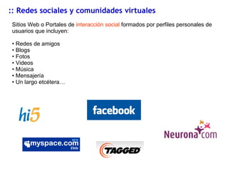 :: Redes sociales y comunidades virtuales Sitios Web o Portales de  interacción social  formados por perfiles personales de usuarios que incluyen:  Redes de amigos Blogs Fotos Videos Música Mensajería Un largo etcétera… 