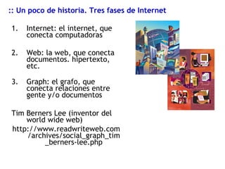 Internet: el internet, que conecta computadoras Web: la web, que conecta documentos. hipertexto, etc. Graph: el grafo, que conecta relaciones entre gente y/o documentos Tim Berners Lee (inventor del world wide web) http://www.readwriteweb.com/archives/social_graph_tim_berners-lee.php :: Un poco de historia. Tres fases de Internet 