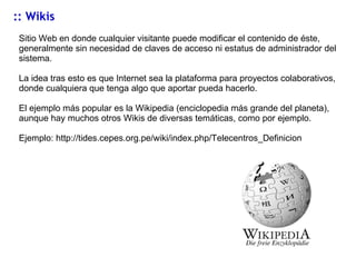 :: Wikis Sitio Web en donde cualquier visitante puede modificar el contenido de éste, generalmente sin necesidad de claves de acceso ni estatus de administrador del sistema. La idea tras esto es que Internet sea la plataforma para proyectos colaborativos, donde cualquiera que tenga algo que aportar pueda hacerlo.  El ejemplo más popular es la Wikipedia (enciclopedia más grande del planeta), aunque hay muchos otros Wikis de diversas temáticas, como por ejemplo. Ejemplo:  http://tides.cepes.org.pe/wiki/index.php/Telecentros_Definicion 