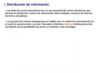 :: Distribuci ón de información - Las listas de correo electrónico son un uso especial del correo electrónico que permite la distribución masiva de información entre múltiples usuarios de Internet de forma simultánea. -  Los grupos de noticias (newsgroups en inglés) son un medio de comunicación en el cual los usuarios leen y envían mensajes a distintos  tablones  distribuidos entre servidores con la posibilidad de enviar y contestar a los mensajes. 