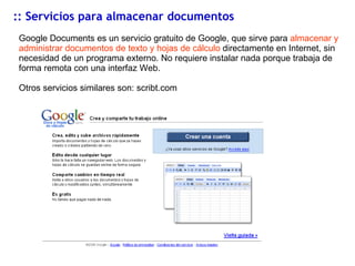 :: Servicios para almacenar documentos Google Documents es un servicio gratuito de Google, que sirve para  almacenar y administrar documentos de texto y hojas de cálculo  directamente en Internet, sin necesidad de un programa externo. No requiere instalar nada porque trabaja de forma remota con una interfaz Web. Otros servicios similares son: scribt.com 