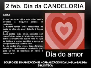 BASES
1.- As cartas ou chíos non teñen que ir
dirixidas a ningunha persoa en
particular.
2. Haberá tamén unha modalidade de
carta ou chío de amor dirixido á lingua
galega.
3.-As cartas e/ou chíos, asinadas con
pseudónimo, deberán ir introducidas nun
sobre acompañadas dunha nota na que
se indique o nome, apelidos e curso ao
que pertence o/a concursante.
4.- As cartas e/ou chíos depositaranse,
até o luns, 13 de febreiro, nun buzón que,
para tal fin, se habilitará en fronte a
conserxería.
 