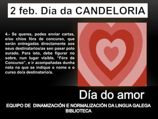 4.- Se queres, podes enviar cartas,
e/ou chíos fóra de concurso, que
serán entregadas directamente aos
seus destinatarios/as sen pasar polo
xurado. Para isto, debe figurar no
sobre, nun lugar visible, “Fóra de
Concurso”, e ir acompañadas dunha
nota na que se indique o nome e o
curso do/a destinatario/a.
 