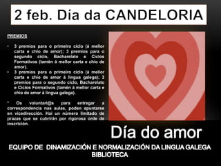 PREMIOS
• 3 premios para o primeiro ciclo (á mellor
carta e chío de amor); 3 premios para o
segundo ciclo, Bacharelato e Ciclos
Formativos (tamén á mellor carta e chío de
amor).
• 3 premios para o primeiro ciclo (á mellor
carta e chío de amor á lingua galega); 3
premios para o segundo ciclo, Bacharelato
e Ciclos Formativos (tamén á mellor carta e
chío de amor á lingua galega).
* Os voluntari@s para entregar a
correspondencia nas aulas, poden apuntarse
en vicedirección. Hai un número limitado de
prazas que se cubrirán por rigorosa orde de
inscrición.
 