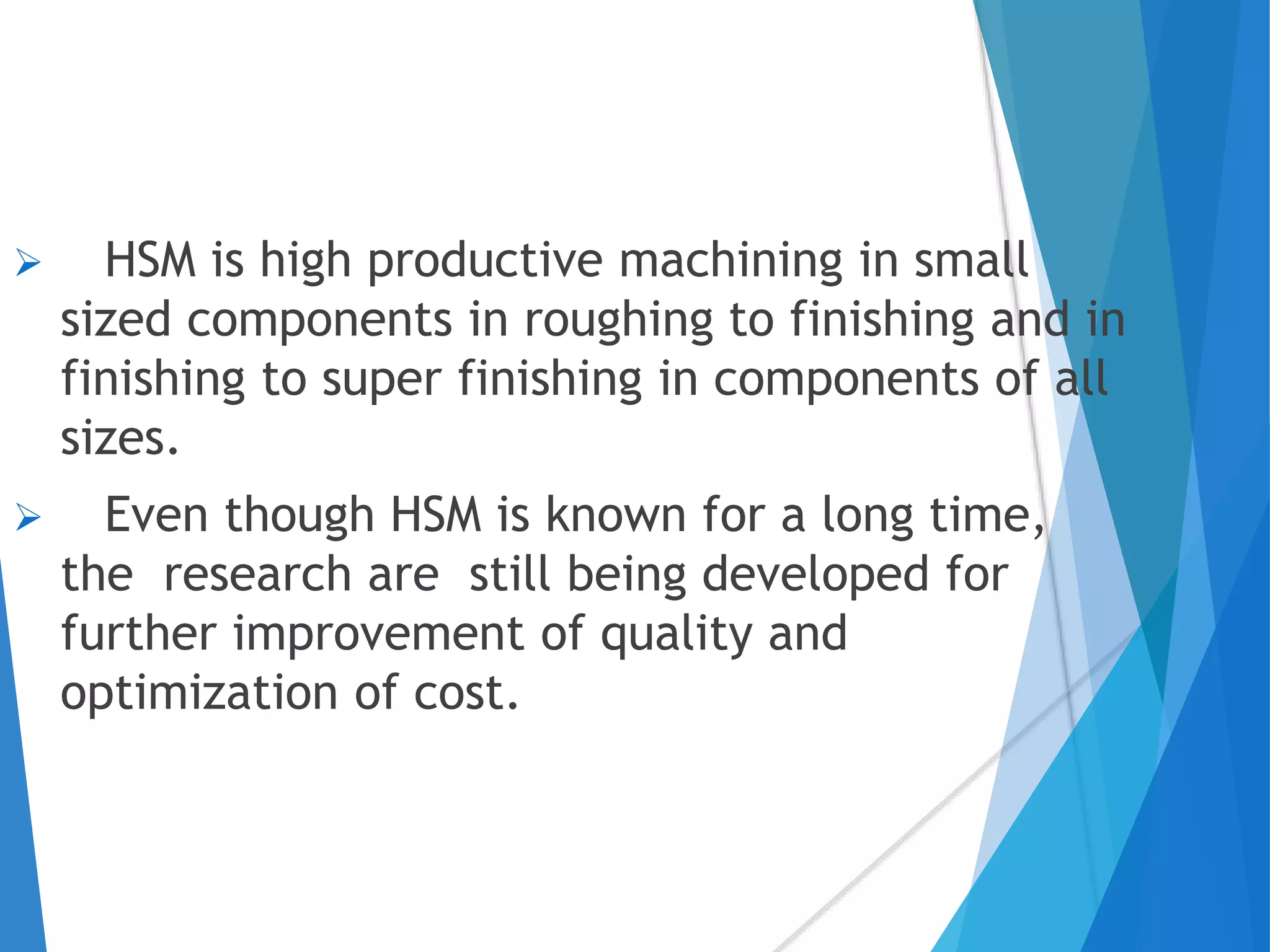  HSM is high productive machining in small
sized components in roughing to finishing and in
finishing to super finishing in components of all
sizes.
 Even though HSM is known for a long time,
the research are still being developed for
further improvement of quality and
optimization of cost.
 