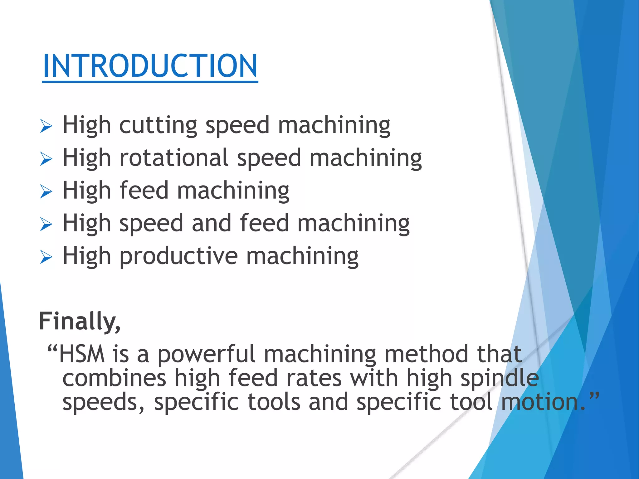 INTRODUCTION
 High cutting speed machining
 High rotational speed machining
 High feed machining
 High speed and feed machining
 High productive machining
Finally,
“HSM is a powerful machining method that
combines high feed rates with high spindle
speeds, specific tools and specific tool motion.”
 