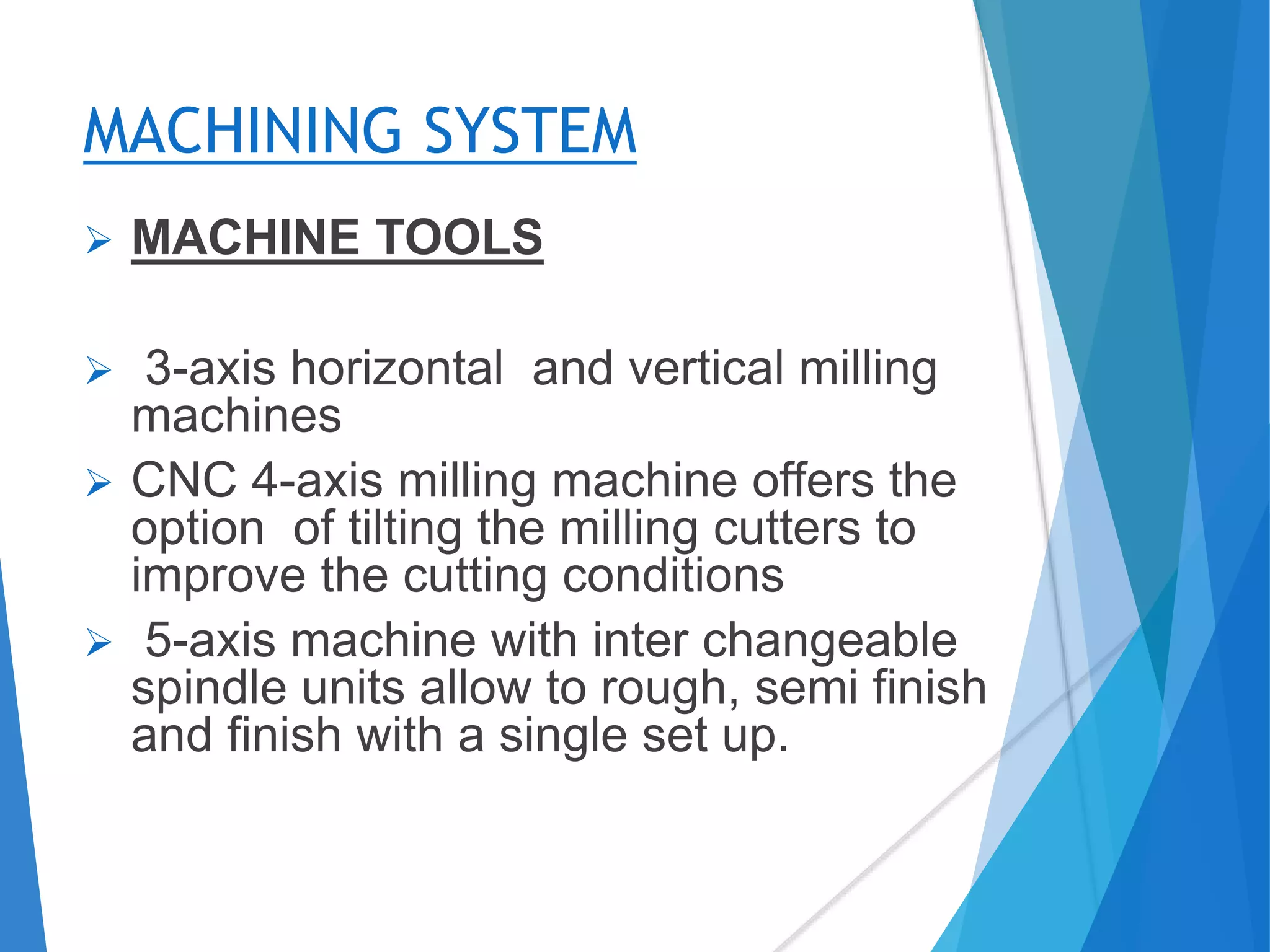 MACHINING SYSTEM
 MACHINE TOOLS
 3-axis horizontal and vertical milling
machines
 CNC 4-axis milling machine offers the
option of tilting the milling cutters to
improve the cutting conditions
 5-axis machine with inter changeable
spindle units allow to rough, semi finish
and finish with a single set up.
 
