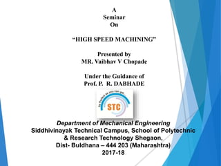 A
Seminar
On
“HIGH SPEED MACHINING”
Presented by
MR. Vaibhav V Chopade
Under the Guidance of
Prof. P. R. DABHADE
Department of Mechanical Engineering
Siddhivinayak Technical Campus, School of Polytechnic
& Research Technology Shegaon,
Dist- Buldhana – 444 203 (Maharashtra)
2017-18
 