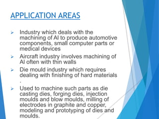 APPLICATION AREAS
 Industry which deals with the
machining of Al to produce automotive
components, small computer parts or
medical devices
 Aircraft industry involves machining of
Al often with thin walls
 Die mould industry which requires
dealing with finishing of hard materials
.
 Used to machine such parts as die
casting dies, forging dies, injection
moulds and blow moulds, milling of
electrodes in graphite and copper,
modeling and prototyping of dies and
moulds.
 