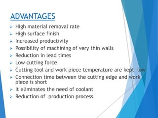ADVANTAGES
 High material removal rate
 High surface finish
 Increased productivity
 Possibility of machining of very thin walls
 Reduction in lead times
 Low cutting force
 Cutting tool and work piece temperature are kept low
 Connection time between the cutting edge and work
piece is short
 It eliminates the need of coolant
 Reduction of production process
 