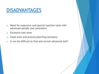DISADVANTAGES
 Need for expensive and special machine tools with
advanced spindle and controllers
 Excessive tool wear
 Good work and process planning necessary
 It can be difficult to find and recruit advanced staff
 