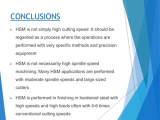 CONCLUSIONS
 HSM is not simply high cutting speed .It should be
regarded as a process where the operations are
performed with very specific methods and precision
equipment
 HSM is not necessarily high spindle speed
machining. Many HSM applications are performed
with moderate spindle speeds and large sized
cutters
 HSM is performed in finishing in hardened steel with
high speeds and high feeds often with 4-6 times
conventional cutting speeds
 