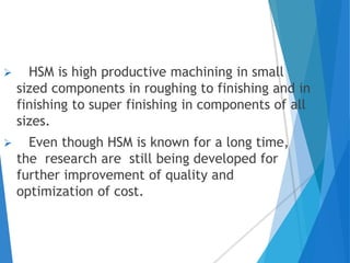  HSM is high productive machining in small
sized components in roughing to finishing and in
finishing to super finishing in components of all
sizes.
 Even though HSM is known for a long time,
the research are still being developed for
further improvement of quality and
optimization of cost.
 