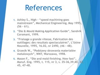 References
1. Ashley S., High – “speed machining goes
mainstream”, Mechanical Engineering, May 1995,
(56 – 61).
2. “Die & Mould Making Application Guide”, Sandvik
Coromant, 1999.
3. “Fraisage a grande vitesse, Fabrication des
outillages: des resultats spectaculaires”, L’Usine
Nouvelle, 1995, 16.02, nr 2490, (46 – 48).
4. Grzesik W., “Podstawy skrawania materialów
metalowych”, WNT, Warszawa, 1998.
5. Mason F., “Die and mold finishing. How fast”,
Manuf. Eng. 1995, t. 115, nr 3, s. 35-36,39-40, 42,
45, 47-48.
 