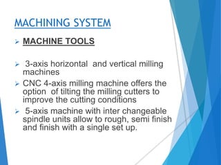 MACHINING SYSTEM
 MACHINE TOOLS
 3-axis horizontal and vertical milling
machines
 CNC 4-axis milling machine offers the
option of tilting the milling cutters to
improve the cutting conditions
 5-axis machine with inter changeable
spindle units allow to rough, semi finish
and finish with a single set up.
 