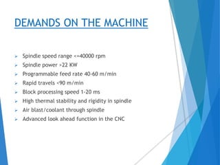 DEMANDS ON THE MACHINE
 Spindle speed range <=40000 rpm
 Spindle power >22 KW
 Programmable feed rate 40-60 m/min
 Rapid travels <90 m/min
 Block processing speed 1-20 ms
 High thermal stability and rigidity in spindle
 Air blast/coolant through spindle
 Advanced look ahead function in the CNC
 