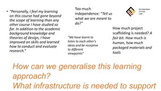 • “Personally, I feel my learning
on this course had gone beyond
the scope of learning than any
other course I have studied so
far. In addition to the academic
background knowledge and
theories of design, I have
improved on skills and learned
how to conduct and evaluate
research.”
Too much
independence: “Tell us
what we are meant to
do?”
How much project
scaffolding is needed? A
fair bit. How much is
human, how much
packaged materials and
tools
How can we generalise this learning
approach?
What infrastructure is needed to support
“We have learnt to
listen to each other’s
ideas and be receptive
to different
viewpoints”
 