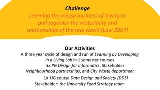 Challenge
Learning the messy business of trying to
pull together the materiality and
relationships of the real world (Law 2007)
Our Activities
A three year cycle of design and run of Learning by Developing
in a Living Lab in 1 semester courses
3x PG Design for Informatics. Stakeholder:
Neighbourhood partnerships, and City Waste department
1x UG course Data Design and Society (DDS)
Stakeholder: the University Food Strategy team.
 