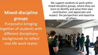Mixed-discipline
groups
Purposeful bringing
together of students with
different disciplinary
backgrounds to reflect
real-life work teams
We support students to work within
mixed-discipline groups, where they can
learn to identify and value their own
contribution, and appreciate and
respect the perspectives and expertise
of others.
 