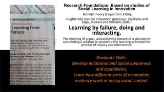 Research Foundations: Based on studies of
Social Learning in Innovation
Activity theory (Engeström 1986),
insights into real-life innovation processes (Williams and
Edge, Stewart and Williams 2005 )
Learning by failure, doing and
interacting.
The meeting of a goal, and achieving closure of a solution or
completing a syllabus is second to the learning achieved the
process of inquiry and intervention
Graduate Skills:
Develop Relational and Social awareness
and capabilities,
Learn how different sorts of incomplete
evidence work in messy social context
 