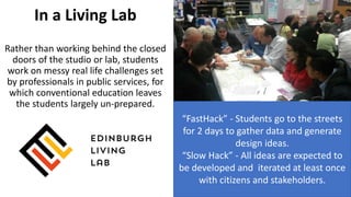 “FastHack” - Students go to the streets
for 2 days to gather data and generate
design ideas.
“Slow Hack” - All ideas are expected to
be developed and iterated at least once
with citizens and stakeholders.
In a Living Lab
Rather than working behind the closed
doors of the studio or lab, students
work on messy real life challenges set
by professionals in public services, for
which conventional education leaves
the students largely un-prepared.
 